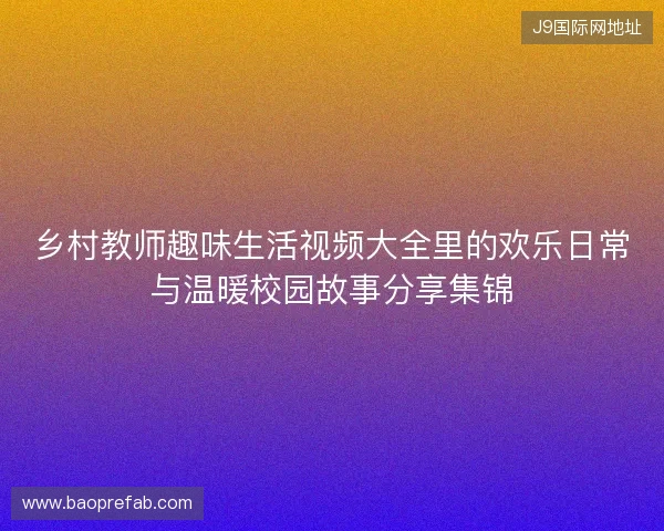 乡村教师趣味生活视频大全里的欢乐日常与温暖校园故事分享集锦