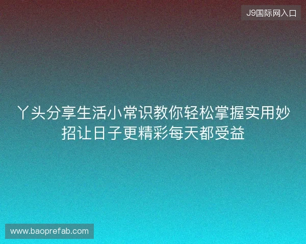丫头分享生活小常识教你轻松掌握实用妙招让日子更精彩每天都受益 丫头分享生活小常识教你轻松掌握实用妙招让日子更精彩每天都受益